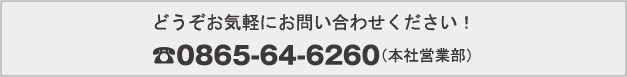 どうぞお気軽にお問い合わせください！ 0865-64-6260（本社営業部）